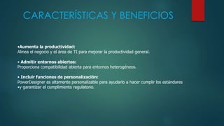 CARACTERÍSTICAS Y BENEFICIOS
•Aumenta la productividad:
Alinea el negocio y el área de TI para mejorar la productividad general.
• Admitir entornos abiertos:
Proporciona compatibilidad abierta para entornos heterogéneos.
• Incluir funciones de personalización:
PowerDesigner es altamente personalizable para ayudarlo a hacer cumplir los estándares
•y garantizar el cumplimiento regulatorio.
 