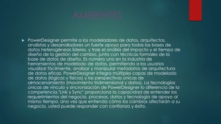 AMBIENTES
 PowerDesigner permite a los modeladores de datos, arquitectos,
analistas y desarrolladores un fuerte apoyo para todas las bases de
datos heterogéneas líderes, y trae el análisis del impacto y el tiempo de
diseño de la gestión del cambio, junto con técnicas formales de la
base de datos de diseño. Es número uno en la industria de
herramientas de modelado de datos, permitiendo a los usuarios
visualizar fácilmente, analizar y manipular metadatos de arquitectura
de datos eficaz. PowerDesigner integra múltiples capas de modelado
de datos (lógicos y físicos) y las perspectivas únicas de
almacenamiento (movimiento tridimensional y datos). La tecnologías
únicas de vínculo y sincronización de PowerDesigner lo diferencia de la
competencia."Link y Sync" proporciona la capacidad de entender los
requerimientos del negocio, procesos, datos y tecnología de apoyo al
mismo tiempo. Una vez que entienda cómo los cambios afectarán a su
negocio, usted puede responder con confianza y éxito.
 