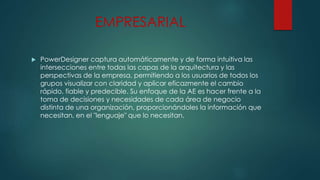 EMPRESARIAL
 PowerDesigner captura automáticamente y de forma intuitiva las
intersecciones entre todas las capas de la arquitectura y las
perspectivas de la empresa, permitiendo a los usuarios de todos los
grupos visualizar con claridad y aplicar eficazmente el cambio
rápido, fiable y predecible. Su enfoque de la AE es hacer frente a la
toma de decisiones y necesidades de cada área de negocio
distinta de una organización, proporcionándoles la información que
necesitan, en el "lenguaje" que lo necesitan.
 