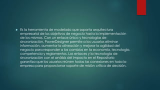  Es la herramienta de modelado que soporta arquitectura
empresarial de los objetivos de negocio hasta la implementación
de los mismos. Con un enlace único y tecnologías de
sincronización, PowerDesigner permite a los usuarios eliminar
información, aumentar la alineación y mejorar la agilidad del
negocio para responder a los cambios en la economía, tecnología,
competencia y reglamentos. Los enlaces y la tecnología de
sincronización con el análisis del impacto en el Repositorio
garantiza que los usuarios reúnen todas las conexiones en toda la
empresa para proporcionar soporte de misión crítica de decisión.
 