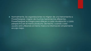  Normalmente, las organizaciones no migran de una herramienta a
PowerDesigner, migran de muchas herramientas diferentes.
PowerDesigner se integra para ofrecer a cada visualización y cada
perspectiva en el mismo producto. De hecho, cuando cada
usuario está utilizando el mismo marco la información simplemente
encaja mejor.
 