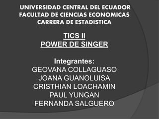 UNIVERSIDAD CENTRAL DEL ECUADOR
FACULTAD DE CIENCIAS ECONOMICAS
CARRERA DE ESTADISTICA
TICS II
POWER DE SINGER
Integrantes:
GEOVANA COLLAGUASO
JOANA GUANOLUISA
CRISTHIAN LOACHAMIN
PAUL YUNGAN
FERNANDA SALGUERO
 