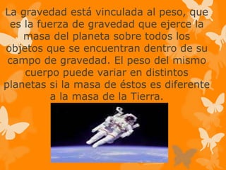 La gravedad está vinculada al peso, que
es la fuerza de gravedad que ejerce la
masa del planeta sobre todos los
objetos que se encuentran dentro de su
campo de gravedad. El peso del mismo
cuerpo puede variar en distintos
planetas si la masa de éstos es diferente
a la masa de la Tierra.
 