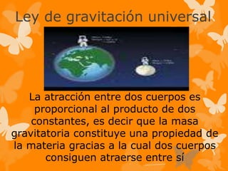 Ley de gravitación universal
La atracción entre dos cuerpos es
proporcional al producto de dos
constantes, es decir que la masa
gravitatoria constituye una propiedad de
la materia gracias a la cual dos cuerpos
consiguen atraerse entre sí
 
