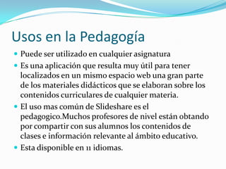 Usos en la Pedagogía Puede ser utilizado en cualquier asignatura Es una aplicación que resulta muy útil para tener localizados en un mismo espacio web una gran parte de los materiales didácticos que se elaboran sobre los contenidos curriculares de cualquier materia.El uso mas común de Slideshare es el pedagogico.Muchos profesores de nivel están obtando por compartir con sus alumnos los contenidos de clases e información relevante al ámbito educativo.Esta disponible en 11 idiomas.
