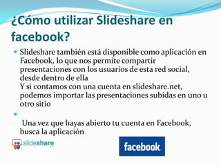 ¿Cómo utilizar Slideshare en facebook?Slideshare también está disponible como aplicación en Facebook, lo que nos permite compartir presentaciones con los usuarios de esta red social, desde dentro de ellaY si contamos con una cuenta en slideshare.net, podemos importar las presentaciones subidas en uno u otro sitio