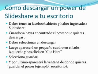 Como descargar un power de Slideshare a tu escritorioDebes tener tu facebook abierto y haber ingresado a Slideshare. Cuando ya hayas encontrado el power que quieres descargar .Debes seleccionar en descargarLuego aparecerá un pequeño cuadro en el lado izquierdo y has click en “Clic Here”Selecciona guardar.Y por ultimo aparecerá la ventana de donde quieres guardar el power (ejemplo : escritorio).