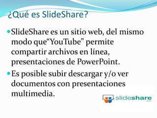 ¿Qué es SlideShare? SlideShare es un sitio web, del mismo modo que“YouTube” permite compartir archivos en línea, presentaciones de PowerPoint.Es posible subir descargar y/o ver documentos con presentaciones multimedia.