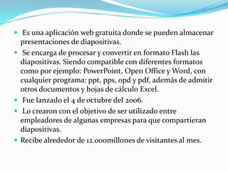  Es una aplicación web gratuita donde se pueden almacenar presentaciones de diapositivas. Se encarga de procesar y convertir en formato Flash las diapositivas. Siendo compatible con diferentes formatos como por ejemplo: PowerPoint, Open Office y Word, con cualquier programa: ppt, pps, opd y pdf, además de admitir otros documentos y hojas de cálculo Excel.  Fue lanzado el 4 de octubre del 2006. Lo crearon con el objetivo de ser utilizado entre  empleadores de algunas empresas para que compartieran diapositivas. Recibe alrededor de 12.000millones de visitantes al mes.