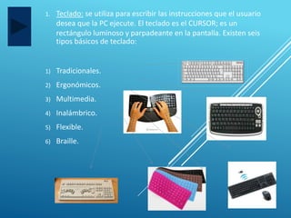 1. Teclado: se utiliza para escribir las instrucciones que el usuario
desea que la PC ejecute. El teclado es el CURSOR; es un
rectángulo luminoso y parpadeante en la pantalla. Existen seis
tipos básicos de teclado:
1) Tradicionales.
2) Ergonómicos.
3) Multimedia.
4) Inalámbrico.
5) Flexible.
6) Braille.
 