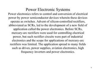 0
Power Electronic Systems
Power electronics refers to control and conversion of electrical
power by power semiconductor devices wherein these devices
operate as switches. Advent of silicon-controlled rectifiers,
abbreviated as SCRs, led to the development of a new field of
application called the power electronics. Before SCRs,
mercury-arc rectifiers were used for controlling electrical
power, but such rectifier circuits were part of industrial
electronics and the scope for applications of mercury-arc
rectifiers was limited. The application spread to many fields
such as drives, power supplies, aviation electronics, high
frequency inverters and power electronics.
 