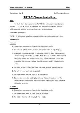 Power Electronics Lab manual                                                             SSIT



Experiment No: 2                                                    DATE: __/__/____


                       TRIAC Characteristics
Aim: -

         To study the v-1 characteristics of a TRIAC in both directions and also in
different (1, 2, 3 & 4) modes op operation and determine break over voltages,

holding current, latching current and comment on sensitivities.

Apparatus required: -

TRIAC – BT 136, power supplies, wattage resistors, ammeter, voltmeter, etc.,

Procedure: -

I mode

   1. Connections are made as shown in the circuit diagram (a)

   2. The value of gate current ig is set to convenient value by adjusting vgg.

   3. By varying the supply voltage Vm gradually in step-by-step, note down the
         corresponding values of Vmt2t1 and i1. Note down Vmt2t1 and i1 at the instant
         of firing of TRIAC and after firing (by reducing the voltmeter ranges and

         increasing the ammeter ranges) then increase the supply voltage Vmt2mt1

         and i1.

   4. The point at which TRIAC fires gives the value of break over voltage vbo1

   5. A graph of vmt2t1 v/s i1 is to be plotted.

   6. The gates supply voltage. Vgg is to be switched off

   7. Observe the am meter reading by reducing the supply voltage vmt. The
         point at which the ammeter reading suddenly goes to zero gives the value

         of holding current ih.

II mode: -

   1. Connections are made as shown in the circuit diagram (b)

   2. The gate current is set as same value as in i-mode

   3. Repeat the step no. s 3, 4, 5, 6, & 7 of I-mode




                                            -9-
 