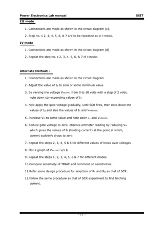 Power Electronics Lab manual                                                        SSIT

III mode

   1. Connections are mode as shown in the circuit diagram (c).

   2. Step no. s 2, 3, 4, 5, 6, & 7 are to be repeated as in i-mode.

IV mode

   1. Connections are mode as shown in the circuit diagram (d)

   2. Repeat the step no. s 2, 3, 4, 5, 6, & 7 of i-mode.




Alternate Method: -

   1. Connections are made as shown in the circuit diagram

   2. Adjust the value of Ig to zero or some minimum value

   3. By varying the voltage Vmt2mt1 from 0 to 10 volts with a step of 2 volts,
      note down corresponding values of I1

   4. Now apply the gate voltage gradually, until SCR fires, then note down the
      values of Ig and also the values of I1 and Vmt2mt1.

   5. Increase Vm to some value and note down I1 and Vmt2mt1.

   6. Reduce gate voltage to zero, observe ammeter reading by reducing Vm
      which gives the values of Ih (holding current) at the point at which,
      current suddenly drops to zero

   7. Repeat the steps 2, 3, 4, 5 & 6 for different values of break over voltages

   8. Plot a graph of Vmt1mt2 v/s I1

   9. Repeat the steps 1, 2, 3, 4, 5, 6 & 7 for different modes

   10.Compare sensitivity of TRIAC and comment on sensitivities.

   11.Refer same design procedure for selection of RL and Rg as that of SCR.

   12.Follow the same procedure as that of SCR experiment to find latching
      current.




                                          - 11 -
 