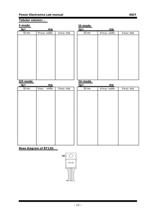 Power Electronics Lab manual                                                 SSIT

Tabular column: -

I-mode                                      II-mode
 ig=                  ma                    Ig=                 ma
   Sl.no    VTRIAC   volts   ITRIAC ma         Sl.no   VTRIAC   volts   ITRIAC ma




III-mode                                    IV-mode
 ig=                  ma                    Ig=               ma
   Sl.no    VTRIAC   volts   ITRIAC ma         Sl.no   VTRIAC volts     ITRIAC ma




Base diagram of BT136:




                                         - 12 -
 