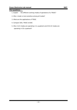 Power Electronics Lab manual                                                  SSIT

Viva questions: -

   1. Explain   the different working modes of operations of a TRIAC?

   2. Why i-mode is more sensitive among all modes?

   3. What are the applications of TRIAC

   4. Compare SCR, TRIAC & DIAC

   5. Why I & II modes are operating in Ist quadrant and III & IV modes are
      operating in IIIrd quadrant?




                                           - 13 -
 