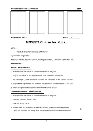 Power Electronics Lab manual                                                    SSIT




Experiment No: 3                                                  DATE: __/__/____


                    MOSFET Characteristics
Aim: -

         To study the characteristics of MOSFET

Apparatus required: -

MOSFET-IRF740, Power Supplies, Wattage Resistors, Ammeter, Voltmeter, etc.,

Procedure: -

Drain Characteristics

1. Connections are made as shown in the circuit diagram.

2. Adjust the value of VGS slightly more than threshold voltage Vth

3. By varying V1, note down ID & VDS and are tabulated in the tabular column

4. Repeat the experiment for different values of VGS and note down ID v/s VDS

5. Draw the graph of ID v/s VDS for different values of VGS.

Transconductance Characteristics

1. Connections are made as shown in the circuit diagram.

2. Initially keep V1 and V2 zero.

3. Set VDS = say 0.6 V

4. Slowly vary V2 (VGE) with a step of 0.5 volts, note down corresponding
                                                                                     ID
   and VDS readings for every 0.5v and are tabulated in the tabular column




                                          - 15 -
 