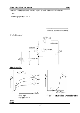 Power Electronics Lab manual                                                       SSIT

5. Repeat the experiment for different values of VDS & draw the graph of ID v/s

   VGS

6. Plot the graph of VGS v/s ID




                                                      …………..……………………………………..
                                                      Signature of the staff-in-charge


Circuit Diagram: -




Ideal Graphs: -




             Collector                                 Transconductance Characteristics
             Characteristics
Tabular
Column
                                         - 16 -
 