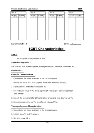 Power Electronics Lab manual                                                       SSIT

VGE =                     VGE =                      VCE =                VCE =
VCE(V)     IC(mA)         VCE(V)   IC(mA)            VGE(V) IC(mA)        VGE(V) IC(mA)




Experiment No: 4                                                     DATE: __/__/____


                       IGBT Characteristics
Aim: -

         To study the characteristics of IGBT

Apparatus required: -

IGBT-IRGBC 20S, Power Supplies, Wattage Resistors, Ammeter, Voltmeter, etc.,

Procedure: -

Collector Characteristics

1. Connections are mode as shown in the circuit diagram.

2. Initially set V2 to VGE1 = 5v (slightly more than threshold voltage)

3. Slowly vary V1 and note down IC and VCE

4. For particular value of VGE there is pinch off voltage (VP) between collector
   and emitter

5. Repeat the experiment for different values of VGE and note down IC v/s VCE

6. Draw the graph of IC v/s VCE for different values of VGE.

Transconductance Characteristics

1. Connections are mode as shown in the circuit diagram.

2. Initially keep V1 and V2 at zero.

3. Set VCE1 = say 0.8 v

                                            - 17 -
 