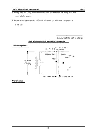 Power Electronics Lab manual                                                       SSIT

4. Slowly vary V2 (VGE) and note down IC and VGE readings for every 0.5v and

   enter tabular column

5. Repeat the experiment for different values of VCE and draw the graph of

   IC v/s VGE




                                                     …………………..……………………………..
                                                      Signature of the staff-in-charge
                    Half Wave Rectifier using RC Triggering

Circuit diagram:-




                                                                         R




Waveforms:-




                                         - 18 -
 