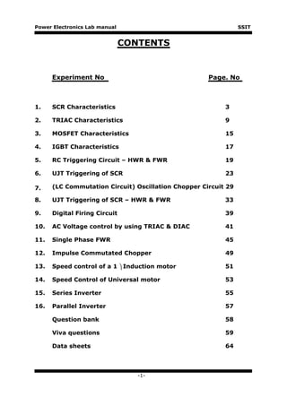 Power Electronics Lab manual                                    SSIT


                               CONTENTS


      Experiment No                                  Page. No



1.    SCR Characteristics                                 3

2.    TRIAC Characteristics                               9

3.    MOSFET Characteristics                              15

4.    IGBT Characteristics                                17

5.    RC Triggering Circuit – HWR & FWR                   19

6.    UJT Triggering of SCR                               23

7.    (LC Commutation Circuit) Oscillation Chopper Circuit 29

8.    UJT Triggering of SCR – HWR & FWR                   33

9.    Digital Firing Circuit                              39

10.   AC Voltage control by using TRIAC & DIAC            41

11.   Single Phase FWR                                    45

12.   Impulse Commutated Chopper                          49

13.   Speed control of a 1  Induction motor              51

14.   Speed Control of Universal motor                    53

15.   Series Inverter                                     55

16.   Parallel Inverter                                   57

      Question bank                                       58

      Viva questions                                      59

      Data sheets                                         64




                                  -1-
 