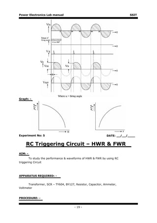 Power Electronics Lab manual                                              SSIT




Graph: -




Experiment No: 5                                             DATE: __/__/____


    RC Triggering Circuit – HWR & FWR
AIM: -
        To study the performance & waveforms of HWR & FWR by using RC
triggering Circuit




APPARATUS REQUIRED: -


      Transformer, SCR – TY604, BY127, Resistor, Capacitor, Ammeter,
Voltmeter


PROCEDURE: -


                                      - 19 -
 