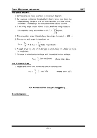 Power Electronics Lab manual                                                          SSIT

Half Wave Rectifier

   1. Connections are made as shown in the circuit diagram
   2. By varying a resistance R gradually in step by step, note down the
      corresponding values of Vn & Vm from CRO and Vodc from the DC
      voltmeter. The readings are tabulated in the tabular column.
   3. If the firing angle ranges from 0 to 90O, then the firing angle 〈 is

      calculated by using a formula α = sin-1           n    in degrees.
                                                                 V
                                                               V
                                                               m
   4. The conduction angle ® is calculated by using a formula, ® = 180 - 〈.
   5. The current and power is calculated by

                Vodc            V2
       Iodc =        A & Podc = odc Watts respectively.
                 R                R
   6. A graph of Vo v/s 〈, Vo v/s ®, Io v/s 〈, Io v/s ®, Podc v/s 〈, Podc v/s ® are
       to be plotted.
   7. Compare practical output voltage with theoretical output voltage,

                                   Vm   (1 + cosα) volts
                          Voth =                                where Vm = 2Vrms
                                   2π
Full Wave Rectifier
   1. Repeat the above said procedure for full wave rectifier.

                              Vm
                     Voth =        (1 + cosα) volts               where Vm = 2Vrms
                               π




                      Full Wave Rectifier using RC Triggering


Circuit diagram:-




                                                - 20 -
 