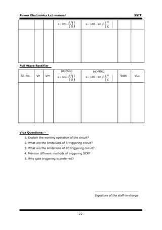 Power Electronics Lab manual                                                                   SSIT

                                           V                                 V   
                            α = sin-1     n             α = 180 − sin-1    n     
                                          m                                       
                                           V                                 m
                                                                              V    




Full Wave Rectifier
                               (α<90O)                          (α>90O)
Sl. No.     Vn     Vm       α = sin-1 
                                           V
                                           n             α = 180 − sin-1 
                                                                               V      Vodc   Voth
                                                                              n     
                                           V                                 m   
                                          m                                 V    




Viva Questions: -
   1. Explain the working operation of the circuit?
   2. What are the limitations of R triggering circuit?
   3. What are the limitations of RC triggering circuit?
   4. Mention different methods of triggering SCR?
   5. Why gate triggering is preferred?




                                                                  ……………………………….…………………
                                                                  Signature of the staff-in-charge




                                                 - 22 -
 