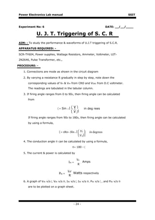 Power Electronics Lab manual                                                             SSIT



Experiment No: 6                                                           DATE: __/__/____

              U. J. T. Triggering of S. C. R
AIM: - To study the performance & waveforms of U.J.T triggering of S.C.R.

APPARATUS REQUIRED: -

SCR-TY604, Power supplies, Wattage Resistors, Ammeter, Voltmeter, UJT-

2N2646, Pulse Transformer, etc.,

PROCEDURE: -

   1. Connections are mode as shown in the circuit diagram

   2. By varying a resistance R gradually in step by step, note down the

       corresponding values of Vn & Vm from CRO and VOdc from D.C voltmeter.
       The readings are tabulated in the tabular column.

   3. If firing angle ranges from 0 to 900, then firing angle can be calculated

       from

                                                V
                                〈 = Sin −1     n        in deg rees
                                                V 
                                                m

       If firing angle ranges from 900 to 1800, then firing angle can be calculated

       by using a formula,


                                 〈 = 180− Sin−1   Vn 
                                                             in degrees
                                                    Vm 

   4. The conduction angle ® can be calculated by using a formula,

                                               ®= 180 - 〈

   5. The current & power is calculated by

                                                   Vdc
                                          Idc =          Amps
                                                    R

                                         Vdc2
                                 Pdc =        Watts respectively
                                          R
   6. A graph of Vdc v/s 〈, Vdc v/s ®, Idc v/s 〈, Idc v/s ®, Pdc v/s 〈 , and Pdc v/s ®

       are to be plotted on a graph sheet.




                                                - 24 -
 