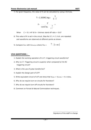 Power Electronics Lab manual                                                             SSIT

  7. For given frequency, the value of R can be calculated by using a formula,

                                                             1
                                T = 2.303RC.log10
                                                            1−

                                                  T
                                  R=                         ∧
                                                        1
                                       2.303C.log10
                                                      1−

     When      C = 0.1 mF & N = Intrinsic stand off ratio = 0.67

  8. This value of R is set in the circuit, Step No S 3. 4. 5. & 6. are repeated
     and waveforms are observed at different points as shown.

                                                      Vm
  9. Compare Voth with VoPractical where Voth =             [1 + cos 〈]


VIVA QUESTIONS: -

  1. Explain the working operation of U.J.T. triggering circuit waveforms?

  2. Why U.J.T. Triggering circuit is superior when compared to R & RC
      triggering circuit?

  3. What is the use of pulse transformer?

  4. Explain the design part of UJT?

  5. Write equivalent circuit of UJT and show that Vpeak = Vemitter = V©+ηVBB.

  6. Why do we require turn-on circuits for thyristors?

  7. Why do we require turn-off circuits for thyristors?

  8. Comment on Forced & Natural Commutation techniques.




                                                            ………………………………………………….
                                                            Signature of the staff-in-charge



                                          - 26 -
 