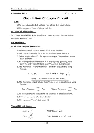 Power Electronics Lab manual                                                                     SSIT

Experiment No: 7                                                         DATE: __/__/____


              Oscillation Chopper Circuit
   AIM: -
      a) To convert variable D.C. voltage from a fixed D.C. input voltage.
      b) Plot a graph of VDCOUT v/s Duty cycle (K)
APPARATUS REQUIRED: -

SCR-TY604, UJT-242646, Pulse Transformer, Power supplies, Wattage resistor,
Ammeter, Voltmeter, etc.,

PROCEDURE: -

A. Variable Frequency Operation

      1. Connections are mode as shown in the circuit diagram.
      2. The input D.C. voltage VDC is set as convenient value say 20 V
      3. Select proper values of L, for a given duty cycle C is calculated so that
          TON is constant.
      4. By varying the variable resistor R1 in step-by-step gradually, note
          down TON and T from CRO and VO or VDCout from D.C voltmeter.
      5. The theoretical Ton and theoretical T are to be calculated by using a
          formula.
                                                                                1
                  TONth = ∠ LC                    Tth = 2.303R 1C1.log10
                                                                               1−

                          Where      = Intrinsic stand off ratio = 0.67
      6. The theoretical output voltage VO or VDCOUT-th are to be calculated using
          formula,

                                  TONth                                         TONCRO
            VOth = VDCoutth =             ⋅ VDC          VOCRO = VDCoutCRO =             ⋅ VDC
                                   Tth                                          TCRO
      7. All observations and calculations are tabulated in a tabular column.

      8. Compare Voth, VoCRO & VO d.c.voltmeter
      9. Plot a graph of Vodc v/s duty cycle (k)


Turn-off Circuit Design: -


             Ipeak = V     C                       Where Ipeak = 2IO
                           L
                         LC
             Toff =                                 Toff = Device turn off time
                         2

                                              - 30 -
 