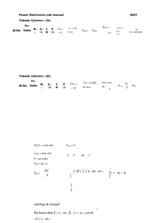 Power Electronics Lab manual                                                                                             SSIT

    Tabular Column:- (A)

        VDC
                                                                                                VOth =         VOCRO =
                 R1       C1   L     C   TONth =           Tth = 2.303
                                                                                                                                  VO
Sl.No   Volts                                                          1    TONCRO       TCRO                TON CRO
                 ∧        Φ   H    Φ       ∠ LC         RC.log10
                                                                                                     ⋅ VDC                  D.C.Voltmeter
                                                                                                              TCRO




    Tabular Column:- (B)
                VDC
                                                              TONth =        Tth = 2.303        Duty cycle
                                                                                                                         TON
                          R1      C1     L           C
    Sl.No     Volts                                                                             K=              VO =         ⋅ VDC
                          ∧       Φ     H          Φ         ∠ LC          RC.log10                                     T
                                                                                                       T




                  Let I O = 100 mA                       I peak = V


                  I peak = 200 mA
                                                          L        V       20        l
                 V = 20 volts
                 T off = 50  s
                                                                                                         2
                               LC                                     2Toff   2 ⋅ 50 ⋅ 10 −6
                 Toff =                                                                                = 1 ⋅ 10 − 9
                                2                                                                    

                                                              
                                                               



                  solving1 & 2weget
                                                                                           −9

                 We know that C = 1 ⋅ 10 -4 )L ∴L = 1 ⋅ 10 -4 = 3.16 mH
                 ∴C = 1 ⋅ 10 -4
 