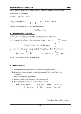 Power Electronics Lab manual                                                                                 SSIT

For successful commutation, turn off time of the circuit should be greater than

turn off time of the device.

Select C = 1μF and L = 3mH.

                                       LC
∴Χιρχυιτ turn off time =                  =   1 ⋅ 10 −6 ⋅ 3 ⋅ 10 −3 = 86s
                                       2    2

∴Χιρχυιτ turn off time > turn off time of the device

                                              i.e., 86μs > 50μs

B. Fixed Frequency Operation

1. The value of variable resistor R1 is set at some value is T is fixed
                                                                                          TON
2. By varying L at different values, calculate the duty cycle K =                                    Where
                                                                                               T

                                                                                   1
                         TON = ∠ LC and T = 2.303RC.log10
                                                                                 1−
                           th




     Note down the corresponding o/p D.C. Voltage VDCOUT from D.C.Voltmeter
3.
                            TON   th                                               TON   CRO

          VO = VDCout =
             th     th                 ⋅VDC             VO = VDCout
                                                             CRO       CRO   =                     ⋅ VDC
                                Tth                                                 TCRO
4. Plot a graph of VDCOUT v/s Duty cycle (K)




VIVA QUESTIONS: -


     1. Explain the working operation of oscillation chopper circuit?
     2. What type of commutation circuit is employed in this circuit? Why it is
        necessary?
     3. Why UJT triggering is preferred?
     4. Explain the working function of each component?
     5. Explain the different types of commutation circuit
          Note:- for T = 10 ms,                   K = 30%          means         TON = 0.3 T
                         T = TON + TOFF          K = 50%           means         TON = 0.5 T




                                                                   ……………………………….………………...
                                                                    Signature of the staff-in-charge


                                                    - 32 -
 