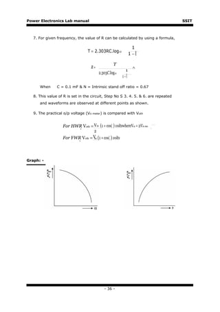 Power Electronics Lab manual                                                        SSIT



   7. For given frequency, the value of R can be calculated by using a formula,

                                                               1
                                  T = 2.303RC.log10
                                                              1−

                                                  T
                                    R=                         ∧
                                                          1
                                         2.303C.log10
                                                        1−

      When      C = 0.1 mF & N = Intrinsic stand off ratio = 0.67

   8. This value of R is set in the circuit, Step No S 3. 4. 5. & 6. are repeated
      and waveforms are observed at different points as shown.

   9. The practical o/p voltage (Vo meter) is compared with Voth


                   For HWR Voth = Vm (1 + cos〈 ) voltswhereVm = 2Vin rms
                          ,
                                  2
                   For FWR Voth = V (1 + cos〈 ) volts
                         ,        m




Graph: -




                                            - 36 -
 