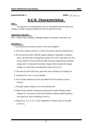 Power Electronics Lab manual                                                           SSIT



Experiment No: 1                                                     DATE: __/__/____


                       S.C.R. Characteristics
Aim: -
       To study the V-I characteristics of S.C.R. and determine the Break over
voltage, on state resistance Holding current. & Latching current


Apparatus required: -
SCR – TY604, Power Supplies, Wattage Resistors, Ammeter, Voltmeter, etc.,


Procedure: -
   1. Connections are made as shown in the circuit diagram.

   2. The value of gate current IG, is set to convenient value by adjusting VGG.

   3. By varying the anode- cathode supply voltage VAA gradually in step-by-
         step, note down the corresponding values of VAK & IA. Note down VAK & IA
         at the instant of firing of SCR and after firing (by reducing the voltmeter
         ranges and in creasing the ammeter ranges) then increase the supply

         voltage VAA. Note down corresponding values of VAK & IA.

   4. The point at which SCR fires, gives the value of break over voltage VBO.

   5. A graph of VAK V/S IA is to be plotted.

   6. The on state resistance can be calculated from the graph by using a
         formula.

   7. The gate supply voltage VGG is to be switched off

   8. Observe the ammeter reading by reducing the anode-cathode supply
         voltage VAA. The point at which the ammeter reading suddenly goes to

         zero gives the value of Holding Current IH.

   9. Steps No.2, 3, 4, 5, 6, 7, 8 are repeated for another value of the gate
         current IG.




                                             -3-
 