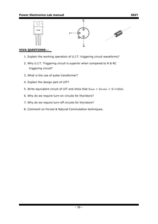 Power Electronics Lab manual                                                     SSIT




VIVA QUESTIONS: -

  1. Explain the working operation of U.J.T. triggering circuit waveforms?

  2. Why U.J.T. Triggering circuit is superior when compared to R & RC
      triggering circuit?

  3. What is the use of pulse transformer?

  4. Explain the design part of UJT?

  5. Write equivalent circuit of UJT and show that Vpeak = Vemitter = V©+ηVBB.

  6. Why do we require turn-on circuits for thyristors?

  7. Why do we require turn-off circuits for thyristors?

  8. Comment on Forced & Natural Commutation techniques.




                                         - 38 -
 