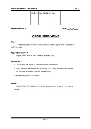 Power Electronics Lab manual                                                             SSIT

                             Sl. No. Firing Angle (α) VODC




Experiment No: 9                                                      DATE: __/__/____



                             Digital Firing Circuit

Aim: -
         To demonstrate digital firing circuit to turn on SCR (HW) for R-Load and to
plot VODC v/s 〈.


Apparatus required: -
         Digital Firing Module, SCR-TYN604, Resistor, etc.,


Procedure: -
   1. Connections are made as shown in the circuit diagram.

   2. Firing angle 〈 is varied in steps gradually, note down corresponding values
         of VODC (DC voltmeter reading) and tabulate.

   3. A graph of 〈 v/s VODC is plotted.




Result: -
         Digital Firing Circuit to turn on SCR is studied and a graph of 〈 v/s VODC is
   plotted.




                                             - 40 -
 
