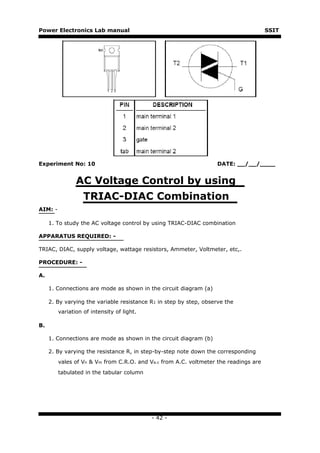 Power Electronics Lab manual                                                          SSIT




Experiment No: 10                                                   DATE: __/__/____


                AC Voltage Control by using
                   TRIAC-DIAC Combination
AIM: -

     1. To study the AC voltage control by using TRIAC-DIAC combination

APPARATUS REQUIRED: -

TRIAC, DIAC, supply voltage, wattage resistors, Ammeter, Voltmeter, etc,.

PROCEDURE: -

A.

     1. Connections are mode as shown in the circuit diagram (a)

     2. By varying the variable resistance R1 in step by step, observe the
         variation of intensity of light.

B.

     1. Connections are mode as shown in the circuit diagram (b)

     2. By varying the resistance R, in step-by-step note down the corresponding
         vales of Vn & Vm from C.R.O. and Va.c from A.C. voltmeter the readings are
         tabulated in the tabular column




                                            - 42 -
 