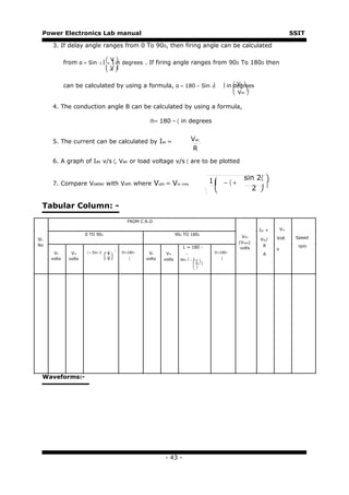 Power Electronics Lab manual                                                                                                    SSIT

      3. If delay angle ranges from 0 To 900, then firing angle can be calculated

                                   V
              from α = Sin −1  n  in degrees . If firing angle ranges from 900 To 1800 then
                                  m
                                   V


              can be calculated by using a formula, α = 180 − Sin−1                             in  Vn 
                                                                                                     degrees
                                                                                                           
                                                                                                      Vm 

      4. The conduction angle B can be calculated by using a formula,

                                                        ®= 180 - 〈 in degrees


      5. The current can be calculated by Iac =                                  Vac
                                                                                  R
      6. A graph of Iac v/s 〈, Vac or load voltage v/s 〈 are to be plotted


                                                                                            1 −〈+       sin 2〈 
      7. Compare Voeter with Voth where Voth = Vin rms                                        
                                                                                                          2 

  Tabular Column: -
                                                FROM C.R.O

                                                                                                                Idc =       Vin
                       0 TO 900                                        900 TO 1800
                                                                                                        VDC             Volt       Speed
Sl.                                                                                                             Vdc/
                                                                                                      (Vload)
No                                                                                                                R                 rpm
                                                                           L = 180 -                   volts            s
                                          
       Vn       Vm     〈 = Sin−1   
                                  n V         ®=180−    Vn      Vm                          ®=180−               A
                                   m           〈                                              〈
      volts    volts               V                 volts   volts     Sin−1  n  V 
                                                                                   
                                                                                    Vm 
                                                                                   




  Waveforms:-




                                                               - 43 -
 