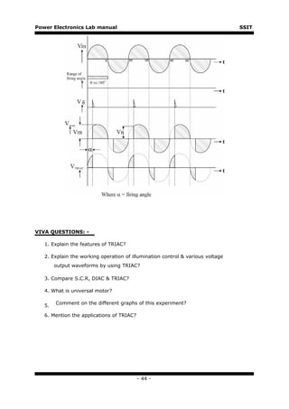 Power Electronics Lab manual                                                    SSIT




VIVA QUESTIONS: -

   1. Explain the features of TRIAC?

   2. Explain the working operation of illumination control & various voltage
        output waveforms by using TRIAC?

   3. Compare S.C.R, DIAC & TRIAC?

   4. What is universal motor?

        Comment on the different graphs of this experiment?
   5.

   6. Mention the applications of TRIAC?




                                           - 44 -
 