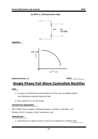 Power Electronics Lab manual                                                     SSIT




GRAPHS: -




Experiment No: 11                                                DATE: __/__/____


 Single Phase Full Wave Controlled Rectifier
AIM: -

   1. To study the performance and waveforms of full wave controlled rectifier
         with Resistance load and Inductive load

   2. Plot a graph of VO v/s for R-load

APPARATUS REQUIRED: -

SCR-TY604, Power supplies, Wattage Resistors, Ammeter, Voltmeter, UJT-
2N2646, BY127, Inductor, Pulse Transformer, etc.,

PROCEDURE: -

   1. Connections are made as shown in the circuit diagram for resistive load.



                                          - 46 -
 
