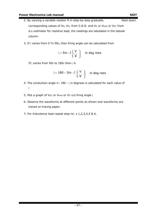 Power Electronics Lab manual                                                       SSIT

  2. By varying a variable resistor R in step-by-step gradually.             Note down

     corresponding values of VN, VM, from C.R.O. and VO or Vload or VDC from
     d.c.voltmeter for resistive load, the readings are tabulated in the tabular

     column

  3. If 〈 varies from 0 To 900, then firing angle can be calculated from


                                             V 
                             〈 = Sin −1     n       in deg rees
                                             V 
                                             m 

     If 〈 varies from 900 to 1800 then 〈 is


                          〈 = 180 − Sin −1   V 
                                             n
                                                        in deg rees
                                              V 
                                              m 

  4. The conduction angle ®= 180 - 〈 in degrees is calculated for each value of
     〈

  5. Plot a graph of VDC or Vload or VO v/s firing angle 〈

  6. Observe the waveforms at different points as shown and waveforms are
     traced on tracing paper.

  7. For Inductance load repeat step no. s 1,2,3,4,5 & 6.




                                             - 47 -
 