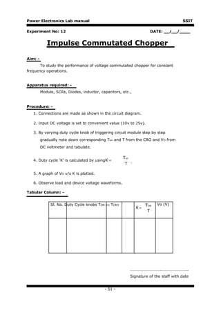 Power Electronics Lab manual                                                         SSIT

Experiment No: 12                                                   DATE: __/__/____


            Impulse Commutated Chopper

Aim: -
       To study the performance of voltage commutated chopper for constant
frequency operations.


Apparatus required: -
         Module, SCRs, Diodes, inductor, capacitors, etc.,


Procedure: -
   1. Connections are made as shown in the circuit diagram.

   2. Input DC voltage is set to convenient value (10v to 25v).

   3. By varying duty cycle knob of triggering circuit module step by step
         gradually note down corresponding Ton and T from the CRO and VO from
         DC voltmeter and tabulate.

                                                      Ton
   4. Duty cycle ‘K’ is calculated by usingK =
                                                       T .

   5. A graph of VO v/s K is plotted.

   6. Observe load and device voltage waveforms.

Tabular Column: -


              Sl. No. Duty Cycle knobs TON cro TCRO               TON   Vo (V)
                                                             K=
                                                                   T




                                                         ………………………….……………………..
                                                         Signature of the staff with date


                                           - 51 -
 
