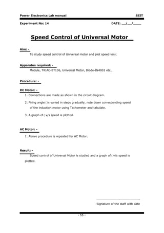 Power Electronics Lab manual                                                         SSIT

Experiment No: 14                                                   DATE: __/__/____




         Speed Control of Universal Motor

Aim: -
         To study speed control of Universal motor and plot speed v/s 〈.


Apparatus required: -
         Module, TRIAC-BT136, Universal Motor, Diode-IN4001 etc.,


Procedure: -


DC Motor: -
   1. Connections are made as shown in the circuit diagram.

   2. Firing angle 〈 is varied in steps gradually, note down corresponding speed
         of the induction motor using Tachometer and tabulate.

   3. A graph of 〈 v/s speed is plotted.




AC Motor: -

   1. Above procedure is repeated for AC Motor.




Result: -
         Speed control of Universal Motor is studied and a graph of 〈 v/s speed is

   plotted.




                                                         ………………………….……………………..
                                                         Signature of the staff with date



                                           - 55 -
 