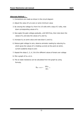 Power Electronics Lab manual                                                       SSIT




Alternate Method: -
   1. Connections are made as shown in the circuit diagram

   2. Adjust the value of Ig to zero or some minimum value

   3. By varying the voltage Vak from 0 to 10 volts with a step of 2 volts, note
      down corresponding values of Ia

   4. Now apply the gate voltage gradually, until SCR fires, then note down the
      values of Ig and also the values of Ia and Vak

   5. Increase Vaa to some value and note down Ia and Vak

   6. Reduce gate voltage to zero, observe ammeter reading by reducing Vaa
      which gives the values of Ih (holding current) at the point at which,
      current suddenly drops to zero

   7. Repeat the steps 2, 3, 4, 5 & 6 for different values of break over voltage

   8. Plot a graph of Vak v/s Ia

   9. The on state resistance can be calculated from the graph by using
      formula,

                                                    ⊗VAK
                                    RON - STATE =          ∧
                                                    ⊗I A




                                           -5-
 