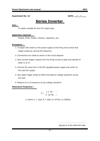 Power Electronics Lab manual                                                           SSIT


Experiment No: 15                                                    DATE: __/__/____


                                Series Inverter
Aim: -
         To obtain variable AC from DC ripple input.


Apparatus required: -
         Module, SCRs, Diodes, inductor, capacitors, etc.,


Procedure: -
   1. To begin with switch on the power supply to the firing circuit check that
         trigger pulses by varying the frequency.

   2. Connections are made as shown in the circuit diagram.

   3. Now connect trigger outputs from the firing circuits to gate and cathode of
         SCRs T1 & T2.

   4. Connect DC input from a 30v/2A regulated power supply and switch on
         the input DC supply.

   5. Now apply trigger pulses to SCRs and observe voltage waveform across
         the load.

   6. Measure Vorms & frequency of o/p voltage waveform.

Resonance frequency: -


                                           1 1 R2
                                    fr =
                                           2 LC 4L−    2



                 L=10mH, C = 10μF, R = 20Ω, fth=477Hz, fp=250KHz




                                                           …………………………….…………………..
                                                           Signature of the staff with date

                                            - 57 -
 
