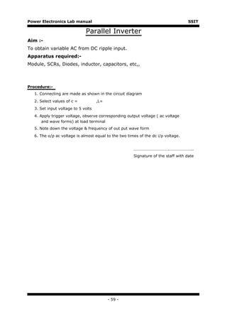 Power Electronics Lab manual                                                       SSIT

                             Parallel Inverter
Aim :-
To obtain variable AC from DC ripple input.
Apparatus required:-
Module, SCRs, Diodes, inductor, capacitors, etc,,



Procedure:-
  1. Connecting are made as shown in the circuit diagram
  2. Select values of c =           ,L=
  3. Set input voltage to 5 volts
  4. Apply trigger voltage, observe corresponding output voltage ( ac voltage
      and wave forms) at load terminal
  5. Note down the voltage & frequency of out put wave form
  6. The o/p ac voltage is almost equal to the two times of the dc i/p voltage.


                                                      …………………………….…………………..
                                                      Signature of the staff with date




                                          - 59 -
 