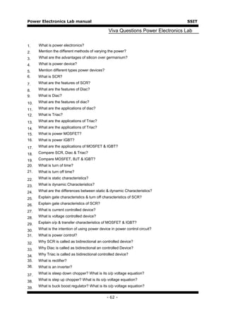 Power Electronics Lab manual                                                     SSIT

                                                Viva Questions Power Electronics Lab


1.    What is power electronics?
2.    Mention the different methods of varying the power?
3.    What are the advantages of silicon over germanium?
4.    What is power device?
5.    Mention different types power devices?
6.    What is SCR?
7.    What are the features of SCR?
8.    What are the features of Diac?
9.    What is Diac?

10.   What are the features of diac?

11.   What are the applications of diac?
12.   What is Triac?

13.   What are the applications of Triac?

14.   What are the applications of Triac?
15.   What is power MOSFET?
16.   What is power IGBT?

17.   What are the applications of MOSFET & IGBT?

18.   Compare SCR, Diac & Triac?

19.   Compare MOSFET, BJT & IGBT?
20.   What is turn of time?
21.   What is turn off time?

22.   What is static characteristics?

23.   What is dynamic Characteristics?

24.   What are the differences between static & dynamic Characteristics?

25.   Explain gate characteristics & turn off characteristics of SCR?

26.   Explain gate characteristics of SCR?

27.   What is current controlled device?

28.   What is voltage controlled device?

29.   Explain o/p & transfer characteristics of MOSFET & IGBT?

30.   What is the intention of using power device in power control circuit?
31.   What is power control?

32.   Why SCR is called as bidirectional an controlled device?

33.   Why Diac is called as bidirectional an controlled Device?

34.   Why Triac is called as bidirectional controlled device?
35.   What is rectifier?
36.   What is an inverter?

37.   What is steep down chopper? What is its o/p voltage equation?

38.   What is step up chopper? What is its o/p voltage equation?

39.   What is buck boost regulator? What is its o/p voltage equation?


                                               - 62 -
 
