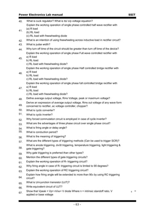 Power Electronics Lab manual                                                                   SSIT

40.   What is cuck regulator? What is its/ o/p voltage equation?
      Explain the working operation of single phase controlled half wave rectifier with
      (a) R load
41.
      (b) RL load
      (c) RL load with freewheeling diode
42.   What is an intention of using freewheeling across inductive load in rectifier circuit?
43.   What is pulse width?
44.   Why turn off time of the circuit should be greater than turn off time of the device?
      Explain the working operation of single phase Full wave controlled rectifier with
      a) R load
45.
      b) RL load
      c) RL load with freewheeling diode?
      Explain the working operation of single phase Half controlled bridge rectifier with
      a) R load
46.
      b) RL load
      c) RL load with freewheeling diode?
      Explain the working operation of single phase full controlled bridge rectifier with
      a) R load
47.
      b) RL load
      c) RL load with freewheeling diode?
48.   Define average output voltage, Rms Voltage, peak or maximum voltage?
      Derive an expression of average output voltage, Rms out voltage of any wave form
49.   concerned to rectifier, ac voltage controller, chopper?
50.   What is cyclo converter?
51.   What is cyclo inverter?

52.   Why forced commutation circuit is employed in case of cycle inverter?

53.   What are the advantages of three phase circuit over single phase circuit?

54.   What is firing angle or delay angle?
55.   What is conduction period?

56.   What is the meaning of triggering?

57.   What are the different types of triggering methods (Can be used to trigger SCR)?
      What is anode triggering, dv/dt triggering, temperature triggering, light triggering &
58.   gate triggering?
59.   Why gate triggering is preferred than other types?

60.   Mention the different types of gate triggering circuits?

61.   Explain the working operation of R- triggering circuit?

62.   Why firing angle in case of R- triggering circuit is limited to 90 degrees?

63.   Explain the working operation of RC triggering circuit?
      Explain how firing angle will be extended to more than 90 0 by using RC triggering
64.   circuit?

65.   What is Uni-junction transistor (UJT)?

66.   Write equivalent circuit of UJT?
      Show that Vpeak = Vp= nVBB+ V diode Where n = intrinsic standoff ratio, V                 BB   =
67.
      applied or base voltage


                                                 - 63 -
 