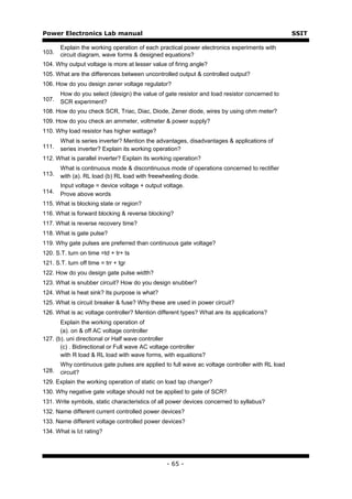 Power Electronics Lab manual                                                                    SSIT

       Explain the working operation of each practical power electronics experiments with
103.   circuit diagram, wave forms & designed equations?
104. Why output voltage is more at lesser value of firing angle?
105. What are the differences between uncontrolled output & controlled output?
106. How do you design zener voltage regulator?
       How do you select (design) the value of gate resistor and load resistor concerned to
107.   SCR experiment?
108. How do you check SCR, Triac, Diac, Diode, Zener diode, wires by using ohm meter?
109. How do you check an ammeter, voltmeter & power supply?
110. Why load resistor has higher wattage?
       What is series inverter? Mention the advantages, disadvantages & applications of
111.   series inverter? Explain its working operation?
112. What is parallel inverter? Explain its working operation?
       What is continuous mode & discontinuous mode of operations concerned to rectifier
113.   with (a). RL load (b) RL load with freewheeling diode.
       Input voltage = device voltage + output voltage.
114.   Prove above words
115. What is blocking state or region?
116. What is forward blocking & reverse blocking?
117. What is reverse recovery time?
118. What is gate pulse?
119. Why gate pulses are preferred than continuous gate voltage?
120. S.T. turn on time =td + tr+ ts
121. S.T. turn off time = trr + tgr
122. How do you design gate pulse width?
123. What is snubber circuit? How do you design snubber?
124. What is heat sink? Its purpose is what?
125. What is circuit breaker & fuse? Why these are used in power circuit?
126. What is ac voltage controller? Mention different types? What are its applications?
       Explain the working operation of
       (a). on & off AC voltage controller
127. (b). uni directional or Half wave controller
       (c) . Bidirectional or Full wave AC voltage controller
       with R load & RL load with wave forms, with equations?
       Why continuous gate pulses are applied to full wave ac voltage controller with RL load
128.   circuit?
129. Explain the working operation of static on load tap changer?
130. Why negative gate voltage should not be applied to gate of SCR?
131. Write symbols, static characteristics of all power devices concerned to syllabus?
132. Name different current controlled power devices?
133. Name different voltage controlled power devices?
134. What is I2t rating?




                                                - 65 -
 