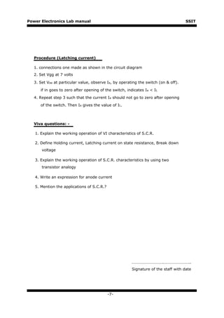 Power Electronics Lab manual                                                         SSIT




  Procedure (Latching current)

  1. connections one made as shown in the circuit diagram
  2. Set Vgg at 7 volts

  3. Set Vaa at particular value, observe Ia, by operating the switch (on & off).

      if in goes to zero after opening of the switch, indicates Ia < IL

  4. Repeat step 3 such that the current Ia should not go to zero after opening

      of the switch. Then Ia gives the value of IL.



  Viva questions: -

   1. Explain the working operation of VI characteristics of S.C.R.

   2. Define Holding current, Latching current on state resistance, Break down
      voltage

   3. Explain the working operation of S.C.R. characteristics by using two
      transistor analogy

   4. Write an expression for anode current

   5. Mention the applications of S.C.R.?




                                                        ………………………….……………………..
                                                        Signature of the staff with date




                                            -7-
 